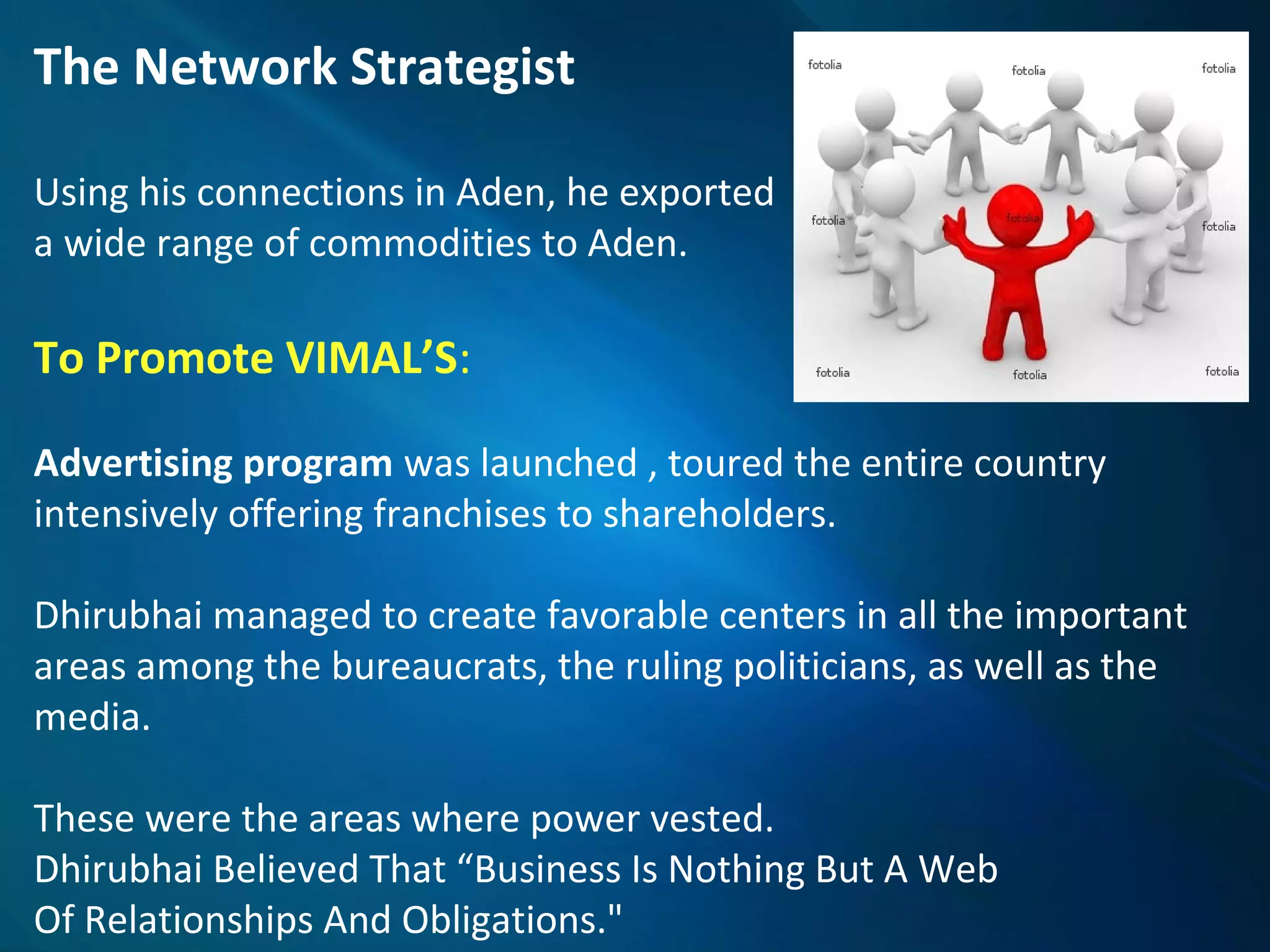The Network Strategist
Using his connections in Aden, he exported
a wide range of commodities to Aden.
To Promote VIMAL’S:
Advertising program was launched , toured the entire country
intensively offering franchises to shareholders.
Dhirubhai managed to create favorable centers in all the important
areas among the bureaucrats, the ruling politicians, as well as the
media.
These were the areas where power vested.
Dhirubhai Believed That “Business Is Nothing But A Web
Of Relationships And Obligations."
 