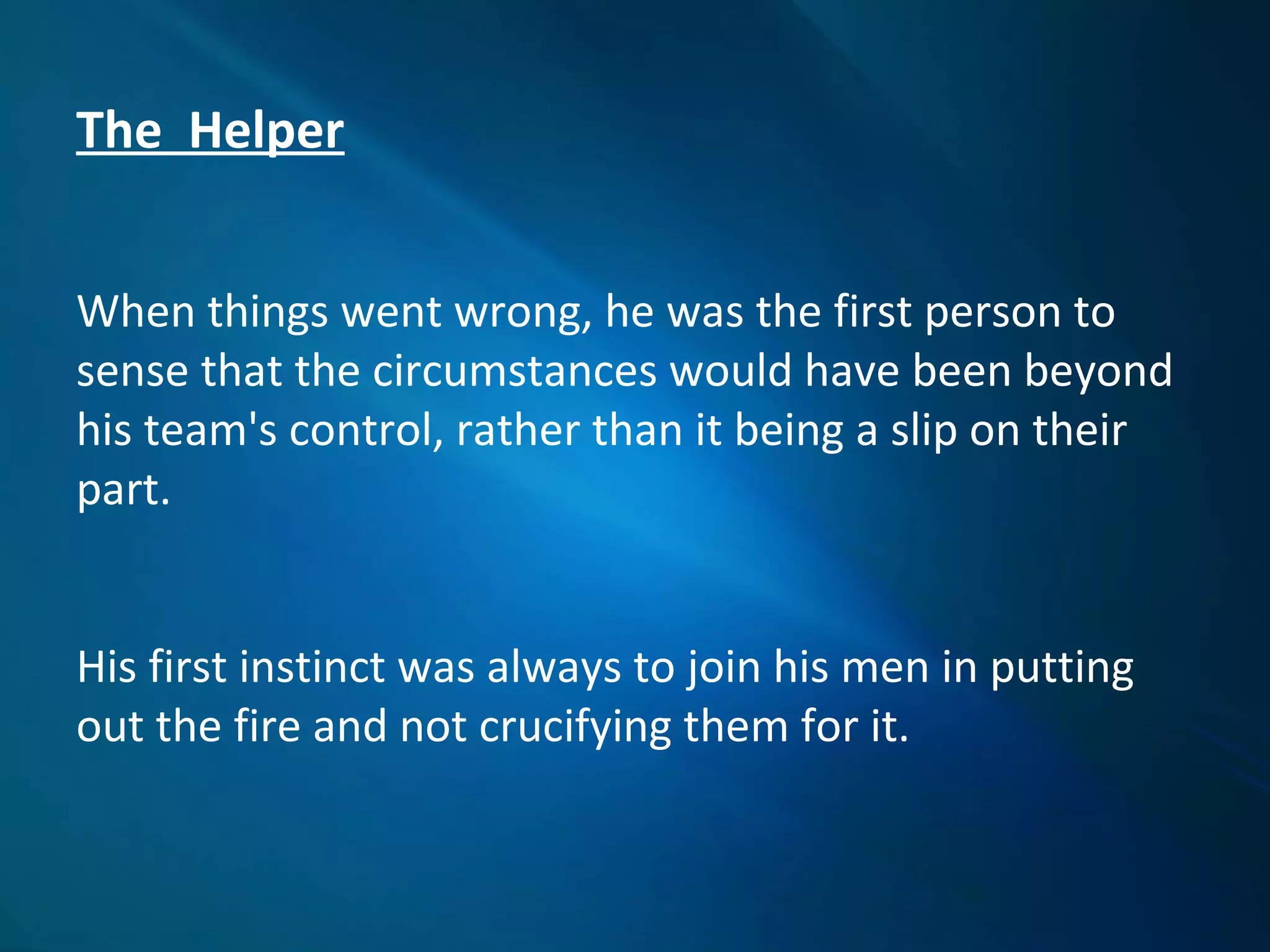 The Helper
When things went wrong, he was the first person to
sense that the circumstances would have been beyond
his team's control, rather than it being a slip on their
part.
His first instinct was always to join his men in putting
out the fire and not crucifying them for it.
 