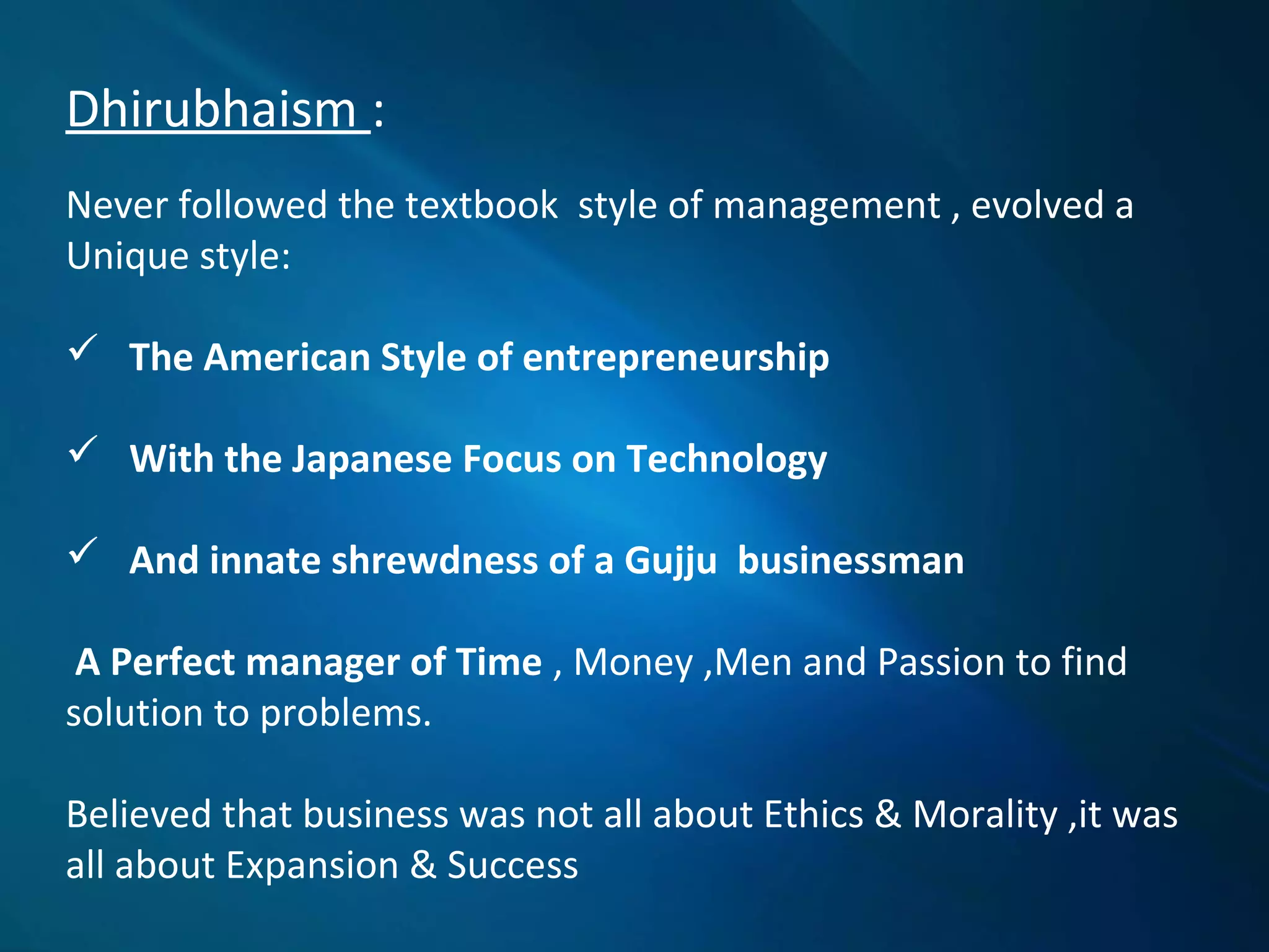 Dhirubhaism :
Never followed the textbook style of management , evolved a
Unique style:
 The American Style of entrepreneurship
 With the Japanese Focus on Technology
 And innate shrewdness of a Gujju businessman
A Perfect manager of Time , Money ,Men and Passion to find
solution to problems.
Believed that business was not all about Ethics & Morality ,it was
all about Expansion & Success
 