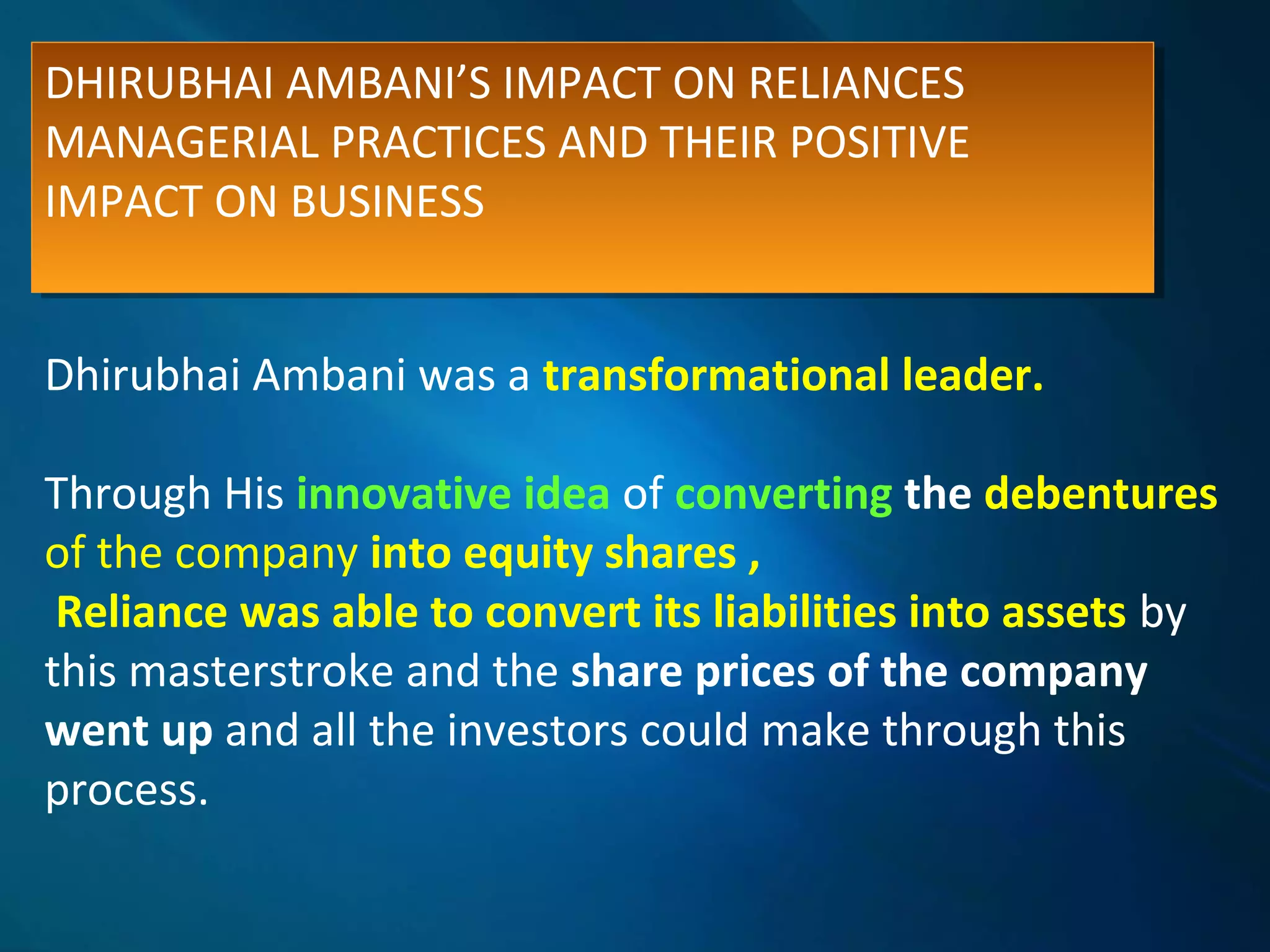 DHIRUBHAI AMBANI’S IMPACT ON RELIANCES
MANAGERIAL PRACTICES AND THEIR POSITIVE
IMPACT ON BUSINESS
DHIRUBHAI AMBANI’S IMPACT ON RELIANCES
MANAGERIAL PRACTICES AND THEIR POSITIVE
IMPACT ON BUSINESS
Dhirubhai Ambani was a transformational leader.
Through His innovative idea of converting the debentures
of the company into equity shares ,
Reliance was able to convert its liabilities into assets by
this masterstroke and the share prices of the company
went up and all the investors could make through this
process.
 