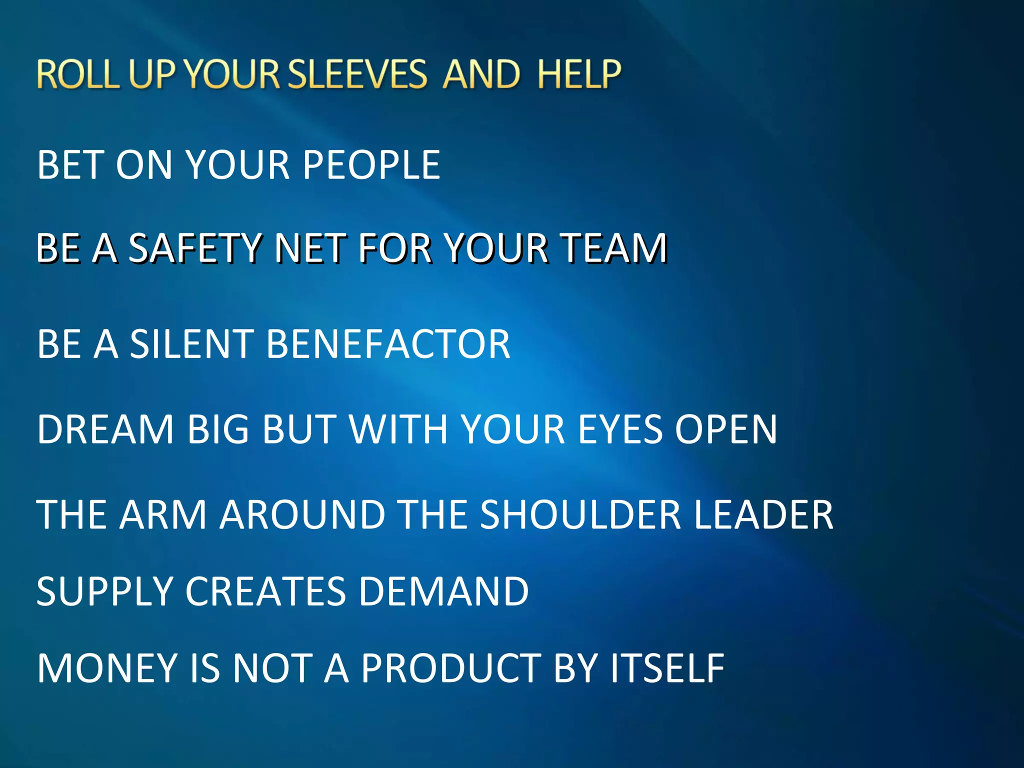 BE A SAFETY NET FOR YOUR TEAMBE A SAFETY NET FOR YOUR TEAM
BE A SILENT BENEFACTOR
DREAM BIG BUT WITH YOUR EYES OPEN
THE ARM AROUND THE SHOULDER LEADER
SUPPLY CREATES DEMAND
MONEY IS NOT A PRODUCT BY ITSELF
BET ON YOUR PEOPLE
 