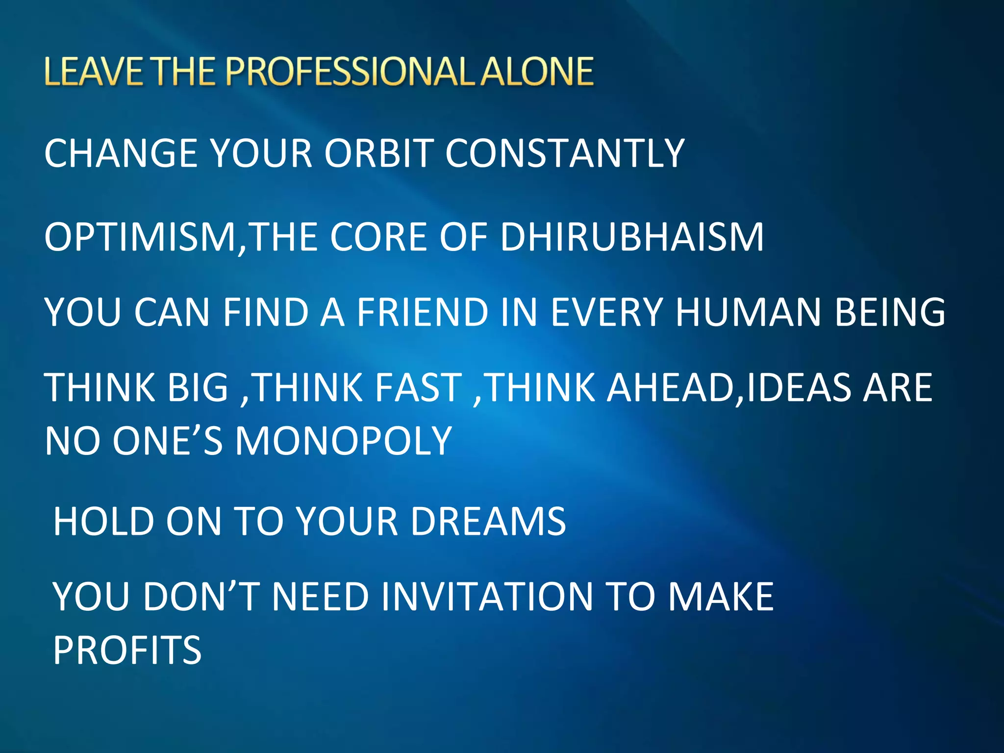 CHANGE YOUR ORBIT CONSTANTLY
OPTIMISM,THE CORE OF DHIRUBHAISM
YOU CAN FIND A FRIEND IN EVERY HUMAN BEING
THINK BIG ,THINK FAST ,THINK AHEAD,IDEAS ARE
NO ONE’S MONOPOLY
HOLD ON TO YOUR DREAMS
YOU DON’T NEED INVITATION TO MAKE
PROFITS
 