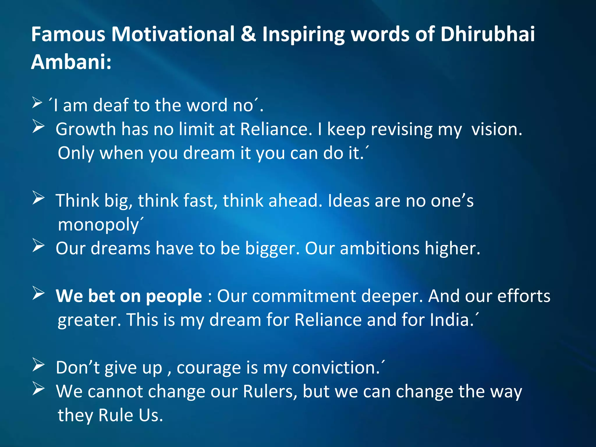 Famous Motivational & Inspiring words of Dhirubhai
Ambani:
 ´I am deaf to the word no´.
 Growth has no limit at Reliance. I keep revising my vision.
Only when you dream it you can do it.´
 Think big, think fast, think ahead. Ideas are no one’s
monopoly´
 Our dreams have to be bigger. Our ambitions higher.
 We bet on people : Our commitment deeper. And our efforts
greater. This is my dream for Reliance and for India.´
 Don’t give up , courage is my conviction.´
 We cannot change our Rulers, but we can change the way
they Rule Us.
 