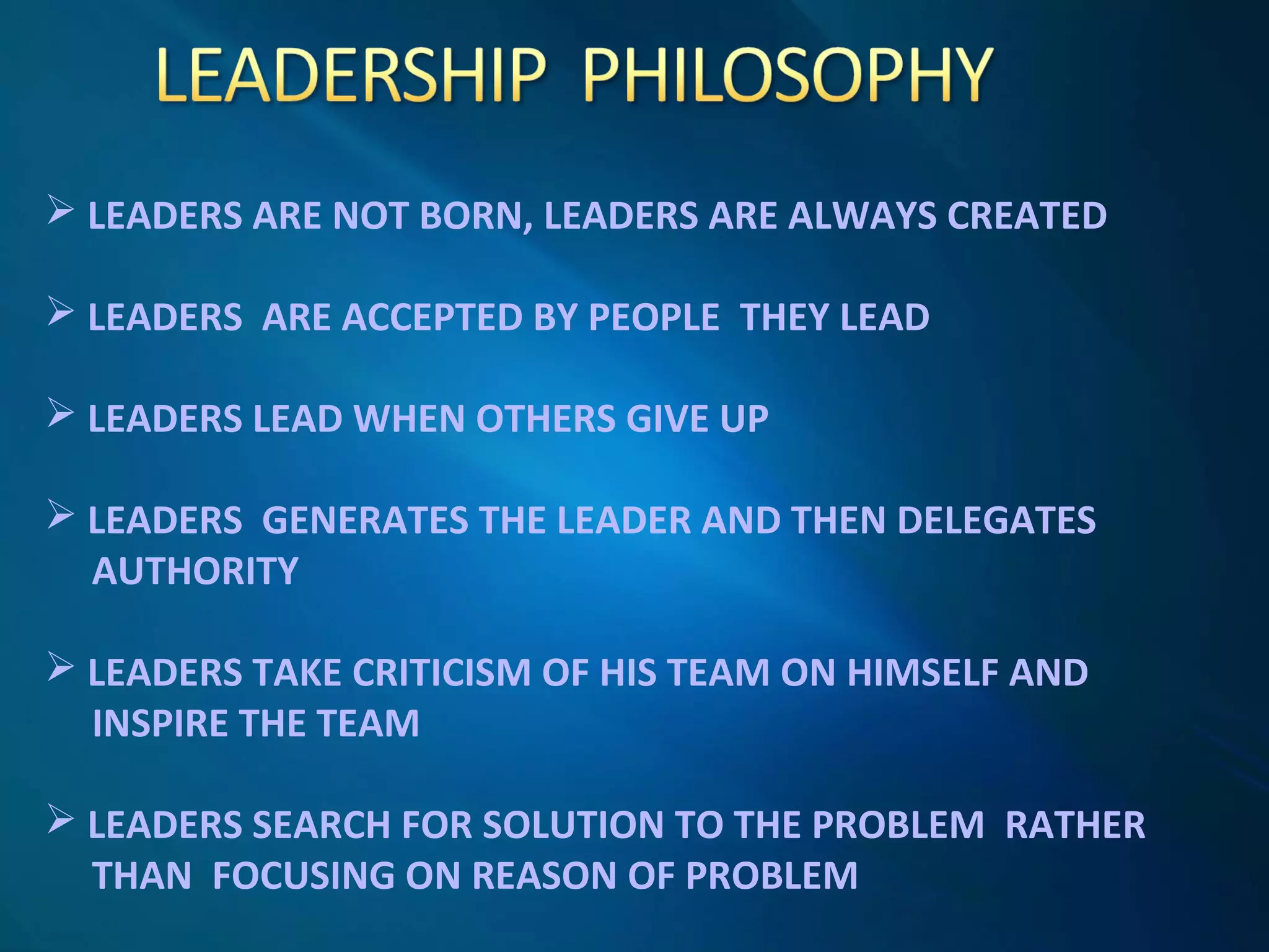  LEADERS ARE NOT BORN, LEADERS ARE ALWAYS CREATED
 LEADERS ARE ACCEPTED BY PEOPLE THEY LEAD
 LEADERS LEAD WHEN OTHERS GIVE UP
 LEADERS GENERATES THE LEADER AND THEN DELEGATES
AUTHORITY
 LEADERS TAKE CRITICISM OF HIS TEAM ON HIMSELF AND
INSPIRE THE TEAM
 LEADERS SEARCH FOR SOLUTION TO THE PROBLEM RATHER
THAN FOCUSING ON REASON OF PROBLEM
 
