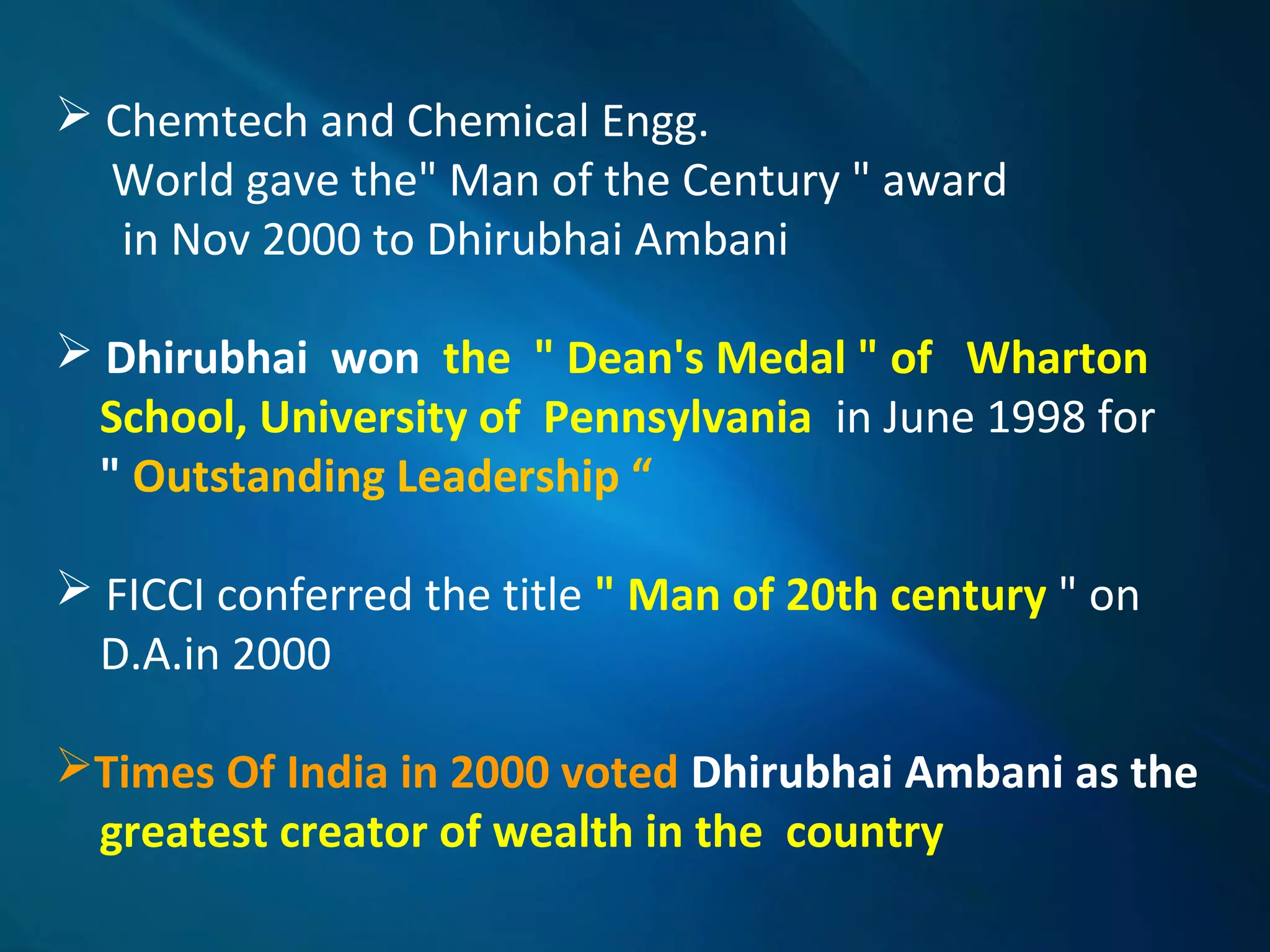  Chemtech and Chemical Engg.
World gave the" Man of the Century " award
in Nov 2000 to Dhirubhai Ambani
 Dhirubhai won the " Dean's Medal " of Wharton
School, University of Pennsylvania in June 1998 for
" Outstanding Leadership “
 FICCI conferred the title " Man of 20th century " on
D.A.in 2000
Times Of India in 2000 voted Dhirubhai Ambani as the
greatest creator of wealth in the country
 