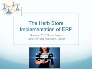 The Herb Store
Implementation of ERP
Summer 2016 Group Project
Eric Ofori and Nurudeen Ceasar
 