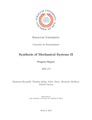 Syracuse University
College of Engineering
Synthesis of Mechanical Systems II
Progress Report
MEE 472
Benjamin Rosenfeld, Theodros Belay, Yvline Tanis, Alexander McGlone,
Patrick Carney
Supervised by
Prof. Frederick J. Carranti, Dr. Michelle M. Blum
March 3, 2016
 