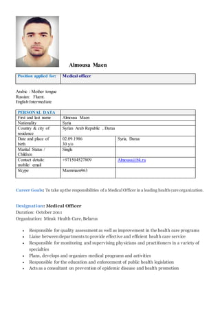 Almousa Maen
Position applied for: Medical officer
Arabic : Mother tongue
Russian: Fluent.
English:Intermediate
PERSONAL DATA
First and last name Almousa Maen
Nationality Syria
Country & city of
residence
Syrian Arab Republic , Daraa
Date and place of
birth
02.09.1986
30 y/o
Syria, Daraa
Marital Status /
Children
Single
Contact details:
mobile/ email
+971504527809 Almousa@bk.ru
Skype Maenmaen963
Career Goals: To take up the responsibilities of a Medical Officer in a leading health care organization.
Designation: Medical Officer
Duration: October 2011
Organization: Minsk Health Care, Belarus
 Responsible for quality assessment as well as improvement in the health care programs
 Liaise between departments toprovide effective and efficient health care service
 Responsible for monitoring and supervising physicians and practitioners in a variety of
specialties
 Plans, develops and organizes medical programs and activities
 Responsible for the education and enforcement of public health legislation
 Acts as a consultant on prevention of epidemic disease and health promotion
 