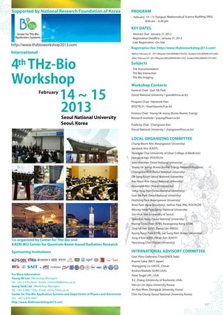 14 ~ 15
2013
Seoul National University
Seoul,Korea
Co-organized by Center for THz-Bio and
KAERI WCI Center for Quantum-Beam-based Radiation Research
http://www.thzbioworkshop2013.com
Supported by National Research Foundation of Korea PROGRAM
- February 14 ~15 (Sangsan Mathematical Science Building,SNU)
8:00 am ~ 6:30 pm
KEY DATES
- Abstract Due :January 31,2012
- Registration Deadline :January 31,2013
-Late Registration :On-Site
Registration Fee (http://www.thzbioworkshop2013.com)
-Before February 01 ,2013:Regular:500,000KW(470USD),Student:350,000KW(329 USD)
-After February 01,2013:Regular:600,000KW(560 USD),Student:400,000KW(370 USD)
Subjects
- THz Instrumentation
- THz Bio Interaction
- THz Bio Imaging
Workshop Contacts
General Chair :Gun-Sik Park
(Seoul National University / gunsik@snu.ac.kr)
Program Chair :Haewook Han
(POSTECH / hhan@postech.ac.kr)
Finance Chair :Young Uk Jeong (Korea Atomic Energy
Research Institute / yujung@kaeri.re.kr)
Publicity Chair :Changsoon Kim
(Seoul National University / changsoon@snu.ac.kr)
LOCAL ORGANIZING COMMITTEE
Chang-Beom Ahn (Kwangwoon University)
Jaewook Ahn (KAIST)
Hyuckjae Choi (University of Ulsan College of Medicine)
Haewook Han (POSTECH)
Joon Koo Han (Seoul National University)
Young Uk Jeong (Korea Atomic Energy Research Institute)
Changsoon Kim (Seoul National University)
Oh Sang Kwon (Seoul National University)
Kee Hoon Kim (Seoul National University)
Kyoungsik Kim (Yonsei University)
Yong Hyup Kim (Seoul National University)
Gun-Sik Park (Seoul National University)
Hochong Park (Kwangwoon University)
Ikmo Park (Ajou University),Jaehun Park (PAL,POSTECH)
Woong-Yang Park (Seoul National University)
Joo-Hiuk Son (University of Seoul)
Yoon-Kyu Song (Seoul National University)
Hyang-Sook Chun (KFRI),Kwangyong Kang (ETRI)
Chul Sik Kee (GIST),Daesu Lee (KRISS)
Kyung Hyun Park (ETRI),Jae-Sung Rieh (Korea University)
Jung-il Kim (KERI),Pilhan Kim (KAIST)
Hyunyoug Choi (Yonsei University)
INTERNATIONAL ADVISORY COMMITTEE
Gian Piero Gallerano,Chair(ENEA,Italy)
Kiyomi Sakai (NICT,Japan)
Shenggang Liu (UESTC,China)
Andrea Markelz (SUNY,USA)
Peter Siegel (JPL,USA)
X.C.Zhang (University of Rochester,USA)
Han-jo Lim (Ajou University,Korea)
Jin-Koo Rhee (Dongguk University,Korea)
Chin Ha Chung (Seoul National University,Korea)
th
4 THz-Bio
Workshop
lnternational
February
Sponsoring Institutions
For More Information
Young-Mi Lee (Workshop Manager)
Tel :+82-2-876-9654 / Email :minimi0480@snu.ac.kr
Jeong Seok Lee (Workshop Manager)
Tel :+82-2-880-1728 / Email :misty7@snu.ac.kr
Center for THz-Bio Application Systems and Department of Physics and Astronomy
Fax :+82-2-876-9657
http://www.thzbioworkshop2013.com
 