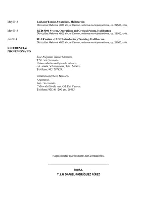 May2014 Lockout/Tagout Awareness. Halliburton
Dirección: Reforma +800 s/n, el Carmen, reforma municipio reforma, cp. 29500, chis.
May2014 RCD 5000 System, Operations and Critical Points. Halliburton
Dirección: Reforma +800 s/n, el Carmen, reforma municipio reforma, cp. 29500, chis.
Jun2014 Well Control - IADC Introductory Training. Halliburton
Dirección: Reforma +800 s/n, el Carmen, reforma municipio reforma, cp. 29500, chis.
REFERENCIAS
PROFESIONALES
José Alejandro Gasser Montero.
T.S.U en Corrosión.
Universidad tecnológica de tabasco.
col. atasta, Villahermosa, Tab., México.
Teléfono: 9931297829.
Indalecio montero Nolasco.
Arquitecto.
Sup. De contrato.
Calle caballito de mar. Cd. Del Carmen.
Teléfono: 9383811200 ext. 26463
Hago constar que los datos son verdaderos.
FIRMA.
T.S.U DANIEL RODRÍGUEZ PÉREZ
 