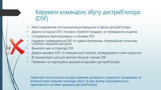 Керувати командою збуту дистриб’ютора
(DSF)
• Мати працівників постачальника розміщених в офісах дистриб’ютора
• Давати інструкції DSF стосовно стратегій продажу чи проведення ініціатив
• Спілкуватись безпосередньо з членами DSF
• Надавати затвердження DSF по адміністративним, операційним питанням,
стосовно людських ресурсів
• Вимагати змін в структурі DSF
• Давати вказівки DSF по періодичності візитів, затверджувати плани відпусток
• Встановлювати цілі для виплати бонусів членам DSF
• Приймати чи підписувати документи від імені дистриб’юторів
Зазвичай постачальник володіє великим досвідом в управлінні продажами та
активностями польової команди збуту та має велику зацікавленість в
ефективності системи продажів дистриб’ютора
 