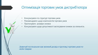 Оптимізація торгових умов дистриб’ютора
• Консультувати по структурі торгових умов
• Рекомендувати щодо компонентів торгових умов
• Пропонувати розміри знижок
• Консультувати щодо допустимості застосування знижок за лояльність
Зазвичай постачальник має великий досвід в підготовці торгових умов по
своїм товарам
 