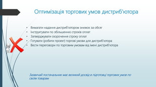 Оптимізація торгових умов дистриб’ютора
• Вимагати надання дистриб’ютором знижок за обсяг
• Інструктувати по збільшенню строків оплат
• Затверджувати скорочення строку оплат
• Готувати (робити проект) торгові умови для дистриб’ютора
• Вести переговори по торговим умовам від імені дистриб’ютора
Зазвичай постачальник має великий досвід в підготовці торгових умов по
своїм товарам
 