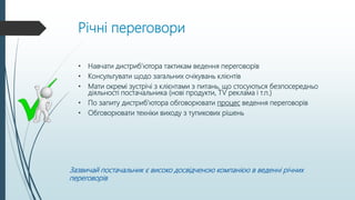 Річні переговори
• Навчати дистриб’ютора тактикам ведення переговорів
• Консультувати щодо загальних очікувань клієнтів
• Мати окремі зустрічі з клієнтами з питань, що стосуються безпосередньо
діяльності постачальника (нові продукти, TV реклама і т.п.)
• По запиту дистриб’ютора обговорювати процес ведення переговорів
• Обговорювати техніки виходу з тупикових рішень
Зазвичай постачальник є високо досвідченою компанією в веденні річних
переговорів
 