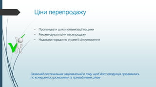 Ціни перепродажу
• Пропонувати шляхи оптимізації націнки
• Рекомендувати ціни перепродажу
• Надавати поради по стратегії ціноутворення
Зазвичай постачальник зацікавлений в тому, щоб його продукція продавалась
по конкурентоспроможним та привабливим цінам
 