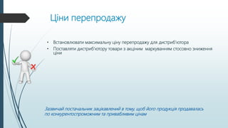 Ціни перепродажу
• Встановлювати максимальну ціну перепродажу для дистриб’ютора
• Поставляти дистриб’ютору товари з акціним маркуванням стосовно зниження
ціни
Зазвичай постачальник зацікавлений в тому, щоб його продукція продавалась
по конкурентоспроможним та привабливим цінам
 