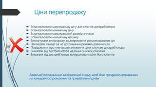 Ціни перепродажу
 Встановлювати максимальну ціну для клієнтів дистриб’ютора
 Встановлювати мінімальну ціну
 Встановлювати максимальний розмір знижки
 Встановлювати мінімальну націнку
 Виплачувати винагороду за дотримання рекомендованих цін
 Накладати санкції за не дотримання рекомендованих цін
 Повідомляти про тимчасове зниження ціни клієнтам дистриб’ютора
 Вимагати від дистриб’ютора надання знижок клієнтам
 Вимагати від дистриб’ютора контролювати ціни його клієнтів
Зазвичай постачальник зацікавлений в тому, щоб його продукція продавалась
по конкурентоспроможним та привабливим цінам
 