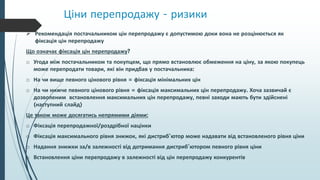 Ціни перепродажу - ризики
 Рекомендація постачальником цін перепродажу є допустимою доки вона не розцінюється як
фіксація цін перепродажу
Що означає фіксація цін перепродажу?
o Угода між постачальником та покупцем, що прямо встановлює обмеження на ціну, за якою покупець
може перепродати товари, які він придбав у постачальника:
o На чи вище певного цінового рівня = фіксація мінімальних цін
o На чи нижче певного цінового рівня = фіксація максимальних цін перепродажу. Хоча зазвичай є
дозволеним встановлення максимальних цін перепродажу, певні заходи мають бути здійснені
(наступний слайд)
Це також може досягатись непрямими діями:
o Фіксація перепродажної/роздрібної націнки
o Фіксація максимального рівня знижок, які дистриб’ютор може надавати від встановленого рівня ціни
o Надання знижки за/в залежності від дотримання дистриб’ютором певного рівня ціни
o Встановлення ціни перепродажу в залежності від цін перепродажу конкурентів
 