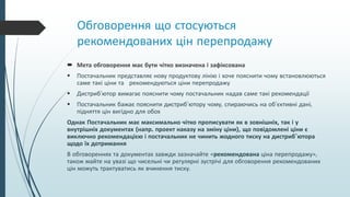 Обговорення що стосуються
рекомендованих цін перепродажу
 Мета обговорення має бути чітко визначена і зафіксована
 Постачальник представляє нову продуктову лінію і хоче пояснити чому встановлюються
саме такі ціни та рекомендуються ціни перепродажу
 Дистриб’ютор вимагає пояснити чому постачальник надав саме такі рекомендації
 Постачальник бажає пояснити дистриб’ютору чому, спираючись на об’єктивні дані,
підняття цін вигідно для обох
Однак Постачальник має максимально чітко прописувати як в зовнішніх, так і у
внутрішніх документах (напр. проект наказу на зміну ціни), що повідомлені ціни є
виключно рекомендацією і постачальник не чинить жодного тиску на дистриб’ютора
щодо їх дотримання
В обговореннях та документах завжди зазначайте «рекомендована ціна перепродажу»,
також майте на увазі що чисельні чи регулярні зустрічі для обговорення рекомендованих
цін можуть трактуватись як вчинення тиску.
 