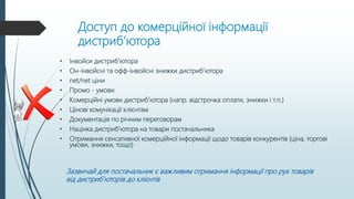 Доступ до комерційної інформації
дистриб’ютора
• Інвойси дистриб’ютора
• Он-інвойсні та офф-інвойсні знижки дистриб’ютора
• net/net ціни
• Промо - умови
• Комерційні умови дистриб’ютора (напр. відстрочка оплати, знижки і т.п.)
• Цінові комунікації клієнтам
• Документація по річним переговорам
• Націнка дистриб’ютора на товари постачальника
• Отримання сенсативної комерційної інформації щодо товарів конкурентів (ціна, торгові
умови, знижки, тощо)
Зазвичай для постачальник є важливим отримання інформації про рух товарів
від дистриб’юторів до клієнтів
 