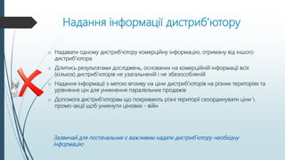 Надання інформації дистриб’ютору
o Надавати одному дистриб’ютору комерційну інформацію, отриману від іншого
дистриб’ютора
o Ділитись результатами досліджень, основаних на комерційній інформації всіх
(кількох) дистриб’юторів не узагальненій і не збезособленій
o Надання інформації з метою впливу на ціни дистриб’юторів на різних територіях та
урівняння цін для уникнення паралельних продажів
o Допомога дистриб’юторам що покривають різні території скоординувати ціни 
промо-акції щоб уникнути цінових - війн
Зазвичай для постачальник є важливим надати дистриб’ютору необхідну
інформацію
 