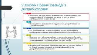 5 Золотих Правил взаємодії з
дистриб’юторами
• Поважайте дистриб’юторів як незалежних бізнес-партнерів, які
виключно мають незалежний контроль та несуть власну
відповідальність за свій бізнес
1
• Попрощайтесь з намірами «інструктувати» дистриб’юторів чи
«давати вказівки»
2
• Що дозволяється – це консультувати, радити, пропонувати,
рекомендувати заходи, ділитись пропозиціями чи концепціями.
3
• Ніколи не втручайтесь у свободу та автономію дистриб’юторів
приймати всі рішення, що стосуються бізнесу та утримуйтесь від
затвердження чи схвалення рішень дистриб’юторів
4
• Не запитуйте сенсативні комерційні дані, які є у дистриб’юторів та
не будьте каналом передачі та обміну інформацією між
дистриб’юторами та клієнтами
5
 