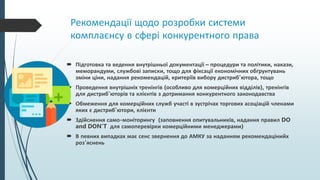 Рекомендації щодо розробки системи
комплаєнсу в сфері конкурентного права
 Підготовка та ведення внутрішньої документації – процедури та політики, накази,
меморандуми, службові записки, тощо для фіксації економічних обґрунтувань
зміни ціни, надання рекомендацій, критеріїв вибору дистриб’ютора, тощо
 Проведення внутрішніх тренінгів (особливо для комерційних відділів), тренінгів
для дистриб’юторів та клієнтів з дотримання конкурентного законодавства
 Обмеження для комерційних служб участі в зустрічах торгових асоціацій членами
яких є дистриб’ютори, клієнти
 Здійснення само-моніторингу (заповнення опитувальників, надання правил DO
and DON’T для самоперевірки комерційними менеджерами)
 В певних випадках має сенс звернення до АМКУ за наданням рекомендацінийх
роз’яснень
 