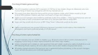 Price fixing of Hasbro games and toys
 The UK Competition authority (OFT) imposed £ 22.7M fine on two retailers (Argos & Littlewoods) who took
in price fixing of Hasbro toys and games with the toy manufacturer as:
 Discussions took place about the listing and the pricing initiatives (under which Hasbro would try to get
to list at RRPs) between Hasbro's sales team and buyers of Argos and Littlewoods
 Hasbro account managers were briefed to undertake audits of toy retailers - if they found that prices were not
RRPs they were to have conversations with them to try and persuade them to adopt RRPs
 Argos said they would only list prices at RRP if they “knew” Littlewoods would do the same.
 Hasbro (manufacturer) was granted full leniency because it provided crucial evidence that initiated the
investigation and had its potential penalty of £15.6M waived.
Price fixing of Umbro replica football kits
 The OFT imposed a fine of £ 18.6M on retailers ( e.g. JJB Sports) and £5.3M on Umbro (manufacturer) for
engaging in price fixing of Umbro replica football kits with other major retailers:
 Umbro contacted sports retailers to seek agreement that each retailer would price replica football kits at a set
RRP, following threats made by JJB not to place orders due to other retailers charging lower prices.
 All retailers wanted assurance that everyone was in agreement before proceeding, so the account managers
buyers all held discussions and confirmed agreement
 
