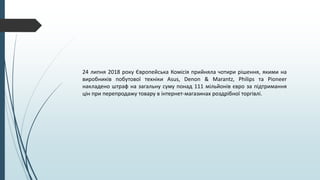 24 липня 2018 року Європейська Комісія прийняла чотири рішення, якими на
виробників побутової техніки Asus, Denon & Marantz, Philips та Pioneer
накладено штраф на загальну суму понад 111 мільйонів євро за підтримання
цін при перепродажу товару в інтернет-магазинах роздрібної торгівлі.
 