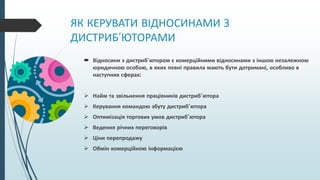 ЯК КЕРУВАТИ ВІДНОСИНАМИ З
ДИСТРИБ’ЮТОРАМИ
 Відносини з дистриб’ютором є комерційними відносинами з іншою незалежною
юридичною особою, в яких певні правила мають бути дотримані, особливо в
наступних сферах:
 Найм та звільнення працівників дистриб’ютора
 Керування командою збуту дистриб’ютора
 Оптимізація торгових умов дистриб’ютора
 Ведення річних переговорів
 Ціни перепродажу
 Обмін комерційною інформацією
 