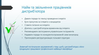 Найм та звільнення працівників
дистриб’ютора
• Давати поради по техніці проведення інтерв’ю
• Бути присутнім на інтерв’ю з кандидатом
• Ставити питання на інтерв’ю
• Ділитись з дистриб’ютором враженням від інтерв’ю
• Рекомендувати застосування управлінських інструментів
• Надавати поради по конкурентоспроможній схемі винагород
• Пропонувати реструктуризацію польової структури
Зазвичай постачальник зацікавлений у тому, щоб у дистриб’ютора з його
продукцією працювали професіонали найвищої кваліфікації
 