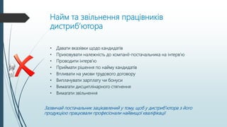 Найм та звільнення працівників
дистриб’ютора
• Давати вказівки щодо кандидатів
• Приховувати належність до компанії-постачальника на інтерв’ю
• Проводити інтерв’ю
• Приймати рішення по найму кандидатів
• Впливати на умови трудового договору
• Виплачувати зарплату чи бонуси
• Вимагати дисциплінарного стягнення
• Вимагати звільнення
Зазвичай постачальник зацікавлений у тому, щоб у дистриб’ютора з його
продукцією працювали професіонали найвищої кваліфікації
 