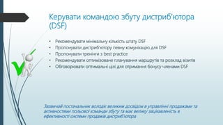 Керувати командою збуту дистриб’ютора
(DSF)
• Рекомендувати мінімальну кількість штату DSF
• Пропонувати дистриб’ютору певну комунікацію для DSF
• Пропонувати тренінги з best practice
• Рекомендувати оптимізоване планування маршрутів та розклад візитів
• Обговорювати оптимальні цілі для отримання бонусу членами DSF
Зазвичай постачальник володіє великим досвідом в управлінні продажами та
активностями польової команди збуту та має велику зацікавленість в
ефективності системи продажів дистриб’ютора
 