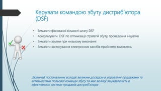 Керувати командою збуту дистриб’ютора
(DSF)
• Вимагати фіксованої кількості штату DSF
• Консультувати DSF по оптимізації стратегій збуту, проведення ініціатив
• Вимагати заміни при низькому виконанні
• Вимагати застосування електронних засобів прийняття замовлень
Зазвичай постачальник володіє великим досвідом в управлінні продажами та
активностями польової команди збуту та має велику зацікавленість в
ефективності системи продажів дистриб’ютора
 