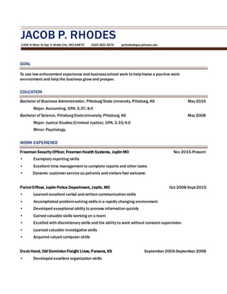 JACOB P. RHODES
1306 N Main St Apt G Webb City, MO 64870 (620) 820-3674 jprhodes@gus.pittsate.edu
GOAL
To use law enforcement experience and businessschool work to helpfoster a positive work
environment and help the business grow and prosper.
EDUCATION
Bachelor of Business Administration, Pittsburg State University, Pittsburg, KS May 2016
Major: Accounting, GPA: 3.37/4.0
Bachelor of Science, PittsburgStateUniversity, Pittsburg, KS May 2008
Major: Justice Studies(Criminal Justice), GPA: 3.33/4.0
Minor: Psychology
WORK EXPERIENCE
Freeman Security Officer, Freeman Health Systems, Joplin MO Nov 2015-Present
• Exemplary reporting skills
• Excellent time management to complete reports and other tasks
• Dynamic customer service so patients and visitors feel welcome
Patrol Officer, Joplin Police Department, Joplin, MO Oct 2008-Sept2015
• Learned excellent verbal and written communication skills
• Accomplished problemsolving skillsin a rapidly changing environment
• Developed exceptional ability to process information quickly
• Gained valuable skills working on a team
• Excelled with discretionary skills and the ability to work without constant supervision
• Learned valuable investigative skills
• Acquired valued computer skills
Dock Hand, Old Dominion Freight Lines, Parsons, KS September 2005-September 2008
• Developed excellent organization skills
 