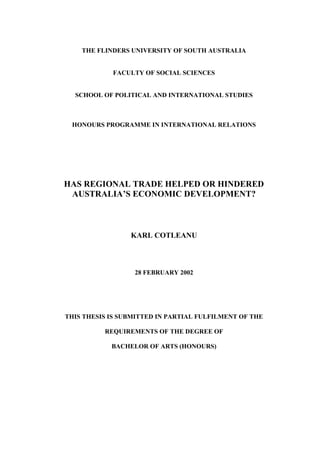 THE FLINDERS UNIVERSITY OF SOUTH AUSTRALIA
FACULTY OF SOCIAL SCIENCES
SCHOOL OF POLITICAL AND INTERNATIONAL STUDIES
HONOURS PROGRAMME IN INTERNATIONAL RELATIONS
HAS REGIONAL TRADE HELPED OR HINDERED
AUSTRALIA’S ECONOMIC DEVELOPMENT?
KARL COTLEANU
28 FEBRUARY 2002
THIS THESIS IS SUBMITTED IN PARTIAL FULFILMENT OF THE
REQUIREMENTS OF THE DEGREE OF
BACHELOR OF ARTS (HONOURS)
 