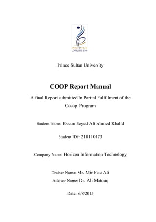 Prince Sultan University
COOP Report Manual
A final Report submitted In Partial Fulfillment of the
Co-op. Program
Student Name: Essam Seyed Ali Ahmed Khalid
Student ID#: 210110173
Company Name: Horizon Information Technology
Trainer Name: Mr. Mir Faiz Ali
Advisor Name: Dr. Ali Matouq
Date: 6/8/2015
 