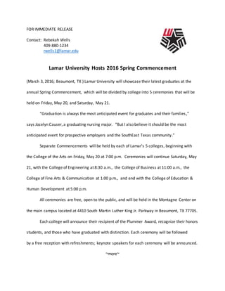 FOR IMMEDIATE RELEASE
Contact: Rebekah Wells
409-880-1234
rwells1@lamar.edu
Lamar University Hosts 2016 Spring Commencement
(March 3, 2016; Beaumont, TX ) Lamar University will showcase their latest graduates at the
annual Spring Commencement, which will be divided by college into 5 ceremonies that will be
held on Friday, May 20, and Saturday, May 21.
“Graduation is always the most anticipated event for graduates and their families,”
says Jocelyn Causer, a graduating nursing major. “But I also believe it should be the most
anticipated event for prospective employers and the SouthEast Texas community.”
Separate Commencements will be held by each of Lamar’s 5 colleges, beginning with
the College of the Arts on Friday, May 20 at 7:00 p.m. Ceremonies will continue Saturday, May
21, with the College of Engineering at 8:30 a.m., the College of Business at 11:00 a.m., the
College of Fine Arts & Communication at 1:00 p.m., and end with the College of Education &
Human Development at 5:00 p.m.
All ceremonies are free, open to the public, and will be held in the Montagne Center on
the main campus located at 4410 South Martin Luther King Jr. Parkway in Beaumont, TX 77705.
Each college will announce their recipient of the Plummer Award, recognize their honors
students, and those who have graduated with distinction. Each ceremony will be followed
by a free reception with refreshments; keynote speakers for each ceremony will be announced.
~more~
 