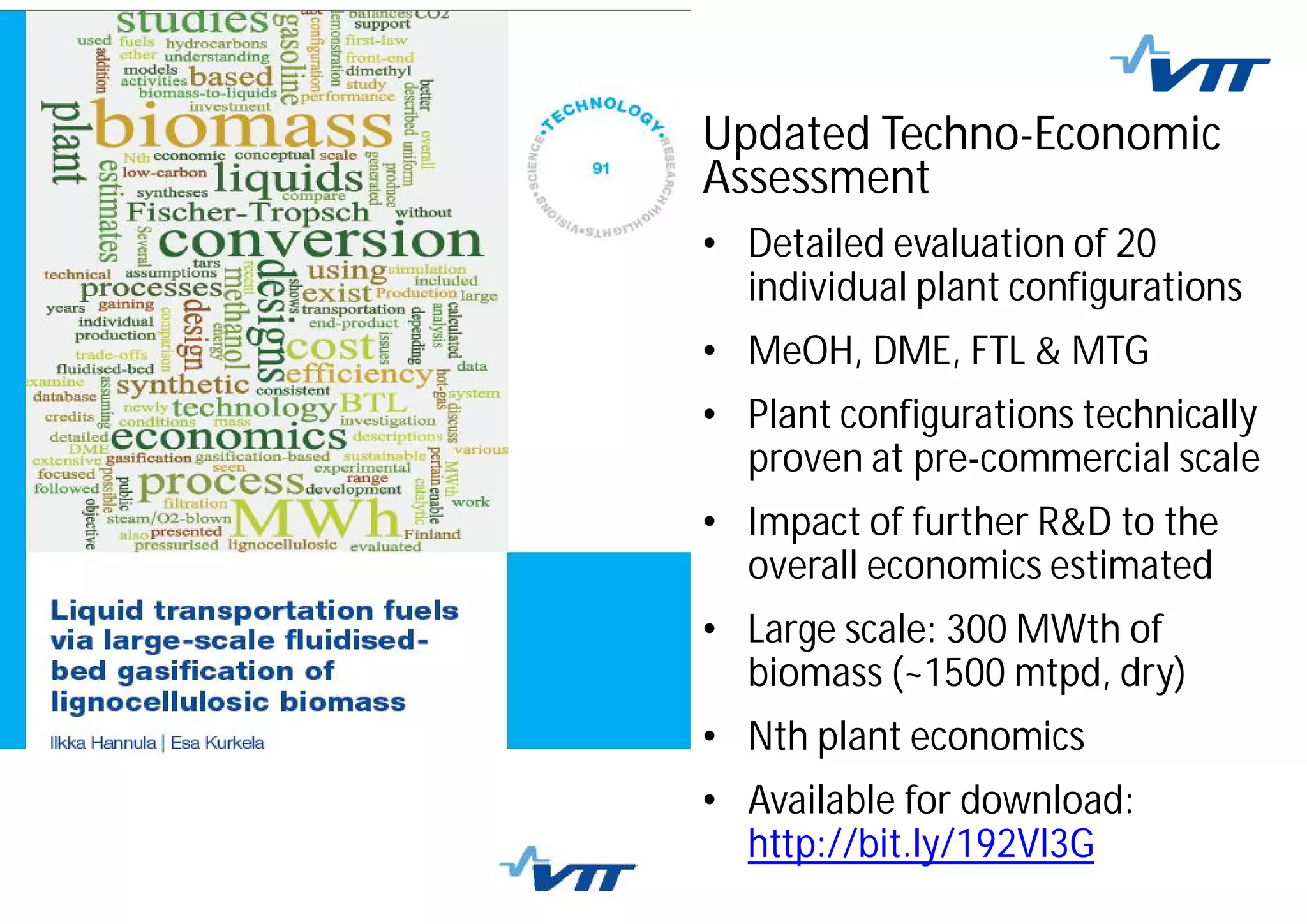 Updated Techno-Economic
Assessment
• Detailed evaluation of 20
individual plant configurations
• MeOH, DME, FTL & MTG
• Plant configurations technically
proven at pre-commercial scale
• Impact of further R&D to the
overall economics estimated
• Large scale: 300 MWth of
biomass (~1500 mtpd, dry)
• Nth plant economics
• Available for download:
http://bit.ly/192Vl3G
 