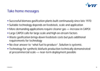 1517/09/2014 15
Take home messages
Successful biomass gasification plants built continuously since late 1970
Suitable technology depends on feedstock, scale and application
More demanding applications require cleaner gas –> increase in CAPEX
Large CAPEX calls for large scale and high on-stream factors
Waste gasification brings down feedstock costs but puts additional
requirements for technology
No clear answer to “what fuel to produce”. Solution is systemic.
Technology for synthetic biofuels production technically demonstrated
at precommercial scale –> near-term deployment possible
 