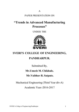 SVERI’s College of Engineering,Pandharpur 1
A
PAPER PRESENTATION ON
“Trends in Advanced Manufacturing
Processes”
UNDER THE
SVERI’S COLLEGE OF ENGINEERING,
PANDHARPUR.
Submitted By,
Mr.Umesh M. Chikhale.
Mr.Vaibhav R. Satpute.
Mechanical Engineering (Third Year div-A)
Academic Year:-2016-2017
 