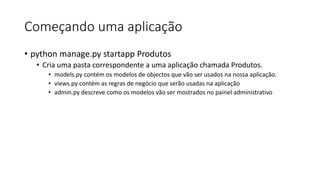 Começando uma aplicação
• python manage.py startapp Produtos
• Cria uma pasta correspondente a uma aplicação chamada Produtos.
• models.py contém os modelos de objectos que vão ser usados na nossa aplicação.
• views.py contém as regras de negócio que serão usadas na aplicação
• admin.py descreve como os modelos vão ser mostrados no painel administrativo
 