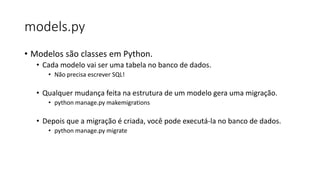 models.py
• Modelos são classes em Python.
• Cada modelo vai ser uma tabela no banco de dados.
• Não precisa escrever SQL!
• Qualquer mudança feita na estrutura de um modelo gera uma migração.
• python manage.py makemigrations
• Depois que a migração é criada, você pode executá-la no banco de dados.
• python manage.py migrate
 