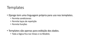 Templates
• Django tem uma linguagem própria para uso nos templates.
• Permite condicionais
• Permite laços de repetição
• Permite funções
• Templates são apenas para exibição dos dados.
• Toda a lógica fica nas Views e no Modelo.
 