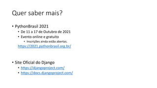 Quer saber mais?
• PythonBrasil 2021
• De 11 a 17 de Outubro de 2021
• Evento online e gratuito
• Inscrições ainda estão abertas.
https://2021.pythonbrasil.org.br/
• Site Oficial do Django
• https://djangoproject.com/
• https://docs.djangoproject.com/
 