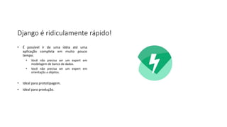 Django é ridiculamente rápido!
• É possível ir de uma idéia até uma
aplicação completa em muito pouco
tempo.
• Você não precisa ser um expert em
modelagem de banco de dados.
• Você não precisa ser um expert em
orientação a objetos.
• Ideal para prototipagem.
• Ideal para produção.
 