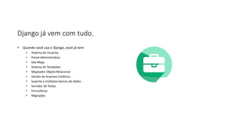 Django já vem com tudo.
• Quando você usa o Django, você já tem:
• Sistema de Usuários
• Painel Administrativo
• Site Maps
• Sistema de Templates
• Mapeador Objeto-Relacional
• Gestão de Arquivos Estáticos
• Suporte a múltiplos bancos de dados
• Servidor de Testes
• Formulários
• Migrações
 