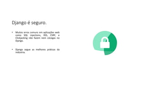 Django é seguro.
• Muitos erros comuns em aplicações web
como SQL injections, XSS, CSRF, e
Clickjacking não fazem nem cócegas no
Django.
• Django segue as melhores práticas da
indústria.
 