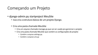 Começando um Projeto
• django-admin.py startproject MeuSite
• Isso cria a estrutura básica de um projeto Django.
• Cria uma pasta chamada MeuSite
• Cria um arquivo chamado manage.py que vai ser usado pra gerenciar o projeto
• Cria uma pasta chamada MeuSite que contém as configurações do projeto
• Contém o arquivo settings.py
• Contém o arquivo urls.py
 