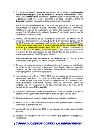 12) Con formas de atención presencial, semipresencial y a distancia, donde no les
importa lo pedagógico, pues aquí manda el “enfoque presupuestal”: antes,
en un Ceba Presencial se necesitaba 7 docentes (uno por área curricular), con
el Semipresencial se necesita 4 docentes (2 de cada “campo”) y ahora, “a
distancia” necesitan 1 docente, incluso no podría ser ni docente.
Ahora, con el semipresencial ACELERADO (dos grados en un año escolar)
ejecutándose sin soporte técnico adecuado: programaciones, materiales,
metodología, sistema de evaluación, etc. Donde los estudiantes tienen que
comprar los “Módulos de Aprendizaje Autónomo” para poder cumplir con la
cantidad de horas respectivas.
13) Permitir, otra ocurrencia de los “expertos en evaluación” del Minedu con el
“sistema de calificaciones” en letras AD, A, B y C en reemplazo de las notas de
0 a 20. Este año, sólo se aplicará en el 1er. año del ciclo Avanzado EBA. Pero,
¿Cuál es la lógica para pedir a los estudiantes de Secundaria de EBR la
nota “B” y al del ciclo Avanzado de la EBA, “A”? Todo ello, santificado por
la R.V.M N° 025-2019-MINEDU “Norma Técnica que orienta el proceso de
evaluación de los aprendizajes de los estudiantes de las instituciones y
programas educativos de la Educación Básica”.
Solo demuestran que NO conocen la realidad de la EBA y, a las
“autoridades” EBA que nos les interesa nuestra modalidad.
14) Carencia de textos escolares o módulos autoinstructivos para los estudiantes
del Ciclo Inicial, Intermedio y Avanzado. Han llegado algunos materiales
impresos, para el ciclo Inicial e Intermedio, que no están relacionados a los
nuevos programas curriculares aprobados.
15) Incumplimiento de la R. M. 172-2010-ED “uso compartido de infraestructura y
equipamiento educativo…” por parte de los Directores de EBR donde funcionan
los CEBAs y/o sus programas periféricos y puedan utilizar la infraestructura:
aulas, bibliotecas, laboratorios, talleres, aulas de innovación, centro de
cómputo, etc., los estudiantes de la EBA. Situación que a la fecha, en la
mayoría de los casos NO se cumple.
16) Marginación de los estudiantes que terminan el ciclo Avanzado en el acceso a
Beca18, Doble Oportunidad, dándole prioridad a los egresados de EBR.
17) Exclusión del seguro escolar y pasaje escolar para nuestros estudiantes.
18) NEGOCIO DE CEBAS PRIVADOS al ofrecer dos períodos promocionales y
carencia de supervisión en ello.
19) Marginación de los Docentes EBA en los cuadros de méritos para contrato
docentes.
20) Situación de corrupción en todos sus niveles que deberían investigarse y
sancionarse.
¡ TODOS LUCHEMOS CONTRA LA MEDIOCRIDAD !
 